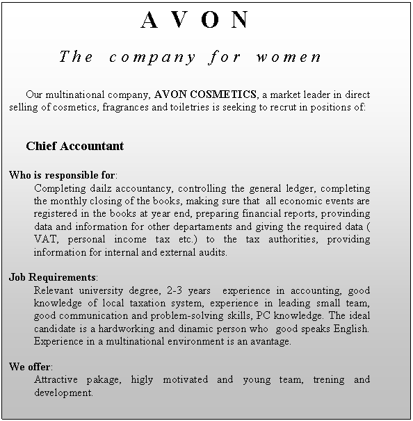 Text Box: A V O N
T h e c o m p a n y f o r w o m e n

Our multinational company, AVON COSMETICS, a market leader in direct selling of cosmetics, fragrances and toiletries is seeking to recrut in positions of:


Chief Accountant

Who is responsible for:
Completing dailz accountancy, controlling the general ledger, completing the monthly closing of the books, making sure that all economic events are registered in the books at year end, preparing financial reports, provinding data and information for other departaments and giving the required data ( VAT, personal income tax etc.) to the tax authorities, providing information for internal and external audits.

Job Requirements:
Relevant university degree, 2-3 years experience in accounting, good knowledge of local taxation system, experience in leading small team, good communication and problem-solving skills, PC knowledge. The ideal candidate is a hardworking and dinamic person who good speaks English. Experience in a multinational environment is an avantage.

We offer:
Attractive pakage, higly motivated and young team, trening and development.

