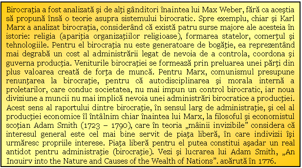 Text Box: Birocratia a fost analizata si de alti ganditori inaintea lui Max Weber, fara ca acestia sa propuna insa o teorie asupra sistemului birocratic. Spre exemplu, chiar si Karl Marx a analizat birocratia, considerand ca exista patru surse majore ale acesteia in istorie: religia (aparitia organizatiilor religioase), formarea statelor, comertul si tehnologiile. Pentru el birocratia nu este generatoare de bogatie, ea reprezentand mai degraba un cost al administrarii legat de nevoia de a controla, coordona si guverna productia. Veniturile birocratiei se formeaza prin preluarea unei parti din plus valoarea creata de forta de munca. Pentru Marx, comunismul presupune renuntarea la birocratie, pentru ca autodisciplinarea si morala interna a proletarilor, care conduc societatea, nu mai impun un control birocratic, iar noua diviziune a muncii nu mai implica nevoia unei administrari birocratice a productiei. Acest sens al raportului dintre birocratie, in sensul larg de administratie, si cel al productiei economice il intalnim chiar inaintea lui Marx, la filosoful si economistul scotian Adam Smith (1723 - 1790), care in teoria 