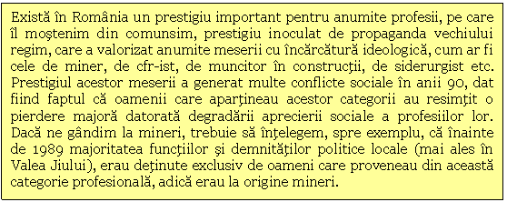 Text Box: Exista in Romania un prestigiu important pentru anumite profesii, pe care il mostenim din comunsim, prestigiu inoculat de propaganda vechiului regim, care a valorizat anumite meserii cu incarcatura ideologica, cum ar fi cele de miner, de cfr-ist, de muncitor in constructii, de siderurgist etc. Prestigiul acestor meserii a generat multe conflicte sociale in anii 90, dat fiind faptul ca oamenii care apartineau acestor categorii au resimtit o pierdere majora datorata degradarii aprecierii sociale a profesiilor lor. Daca ne gandim la mineri, trebuie sa intelegem, spre exemplu, ca inainte de 1989 majoritatea functiilor si demnitatilor politice locale (mai ales in Valea Jiului), erau detinute exclusiv de oameni care proveneau din aceasta categorie profesionala, adica erau la origine mineri. 