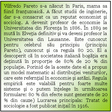 Text Box: Vilfredo Pareto s-a nascut in Paris, mama sa fiind frantuzoaica. A facut studii de inginerie, dar s-a consacrat ca un reputat economist si sociolog. A devenit profesor de economie la Universitatea din Florenta in 1886. In 1889 se muta in Elvetia definitiv si va deveni profesor la Universitatea din Lausanne. Este cunoscut pentru celebrul sau principiu (principiu Pareto), cunoscut si ca regula 80 20. El a descoperit ca in societatea italiana bogatia era detinuta in proportie de 80% de 20 % din populatie. Porinid de la aceste date el a propus un model matematic al distributiei veniturilor, care este referntial in economie si astazi. Regula empirica este valabila pentru foarte multe sisteme si o putem intelege in urmatoarea formulare: 80 % din efecte sunt generate de 20 % din cauze) Lucrarea principala: Tratat de sociologie a fost publicat initail in 1916. 