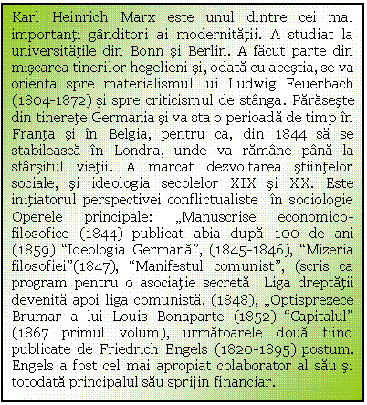 Text Box: Karl Heinrich Marx este unul dintre cei mai importanti ganditori ai modernitatii. A studiat la universitatile din Bonn si Berlin. A facut parte din miscarea tinerilor hegelieni si, odata cu acestia, se va orienta spre materialismul lui Ludwig Feuerbach (1804-1872) si spre criticismul de stanga. Paraseste din tinerete Germania si va sta o perioada de timp in Franta si in Belgia, pentru ca, din 1844 sa se stabileasca in Londra, unde va ramane pana la sfarsitul vietii. A marcat dezvoltarea stiintelor sociale, si ideologia secolelor XIX si XX. Este initiatorul perspectivei conflictualiste in sociologie Operele principale: 