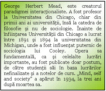 Text Box: George Herbert Mead, este creatorul paradigmei interactionaliste. A fost profesor la Universitatea din Chicago, chiar din primii ani ai universitatii, insa la catedra de filosofie si nu de sociologie. Inainte de infiintarea Universitatii din Chicago a lucrat intre 1891 si 1894 la universitatea din Michigan, unde a fost influentat puternic de sociologia lui Cooley. Opera sa fundamentala, ca si celelalte lucrari importante, au fost publicate doar postum, de catre studentii sai in baza lucrarilor nefinalizate si a notelor de curs. 