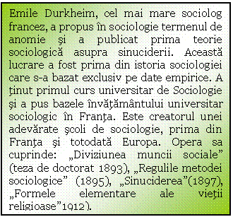 Text Box: Emile Durkheim, cel mai mare sociolog francez, a propus in sociologie termenul de anomie si a publicat prima teorie sociologica asupra sinuciderii. Aceasta lucrare a fost prima din istoria sociologiei care s-a bazat exclusiv pe date empirice. A tinut primul curs universitar de Sociologie si a pus bazele invatamantului universitar sociologic in Franta. Este creatorul unei adevarate scoli de sociologie, prima din Franta si totodata Europa. Opera sa cuprinde: 