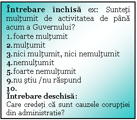 Text Box: Intrebare inchisa ex: Sunteti multumit de activitatea de pana acum a Guvernului?
1.	foarte multumit
2.	multumit
3.	nici multumit, nici nemultumit
4.	nemultumit
5.	foarte nemultumit
9.	nu stiu /nu raspund 
10.	
Intrebare deschisa:
Care credeti ca sunt cauzele coruptiei din administratie? 
