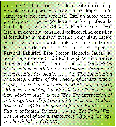 Text Box: Anthony Giddens, baron Giddens, este un sociolog britanic contemporan care a avut un rol important in reinoirea teoriei structuraliste. Este un autor foarte prolific, a scris peste 30 de carti, a fost profesor la Cambridge, si London School of Economics. A lucrat insa si in domeniul consilierii politice, fiind consilier al fostului Prim ministru britanic Tony Blair. Este o voce importanta in dezbaterile politice din Marea Britanie, ocupand un loc in Camera Lorzilor pentru Partidul Laburist. Este Doctor Honoris Cauza al Scolii Nationale de Studii Politice si Administrative din Bucuresti (2007). Lucrari principale: 