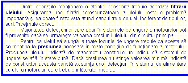 Text Box: Dintre operatiile mentionate o atentie deosebita trebuie acordata filtrarii uleiului. Asigurarea unei filtrari corespunzatoare a uleiului este o problema importanta si ea poate fi rezolvata atunci cand filtrele de ulei, indiferent de tipul lor, sunt intretinute corect. 
Majoritatea defectiunilor care apar in sistemele de ungere a motoarelor pot fi prevenite daca se urmareste valoarea presiunii uleiului din circuitul principal.
Pentru ca uleiul sa ajunga la toate locurile de ungere trebuie ca acesta sa se mentina la presiunea necesara in toate conditiile de functionare a motorului. Presiunea uleiului indicata de manometru constituie un indiciu ca sistemul de ungere se afla in stare buna. Daca presiunea nu atinge valoarea minima indicata de constructor aceasta denota existenta unor defectiuni in sistemul de alimentare cu ulei a motorului, care trebuie inlaturate imediat.
