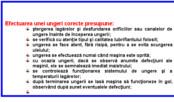 Text Box: Efectuarea unei ungeri corecte presupune:
 stergerea lagarelor si desfundarea orificiilor sau canalelor de ungere inainte de inceperea ungerii;
 se verifica cu atentie tipul si calitatea lubrifiantului folosit;
 ungerea se face atent, fara risipa, pentru a se evita scurgerea uleiului;
 ungerea se efectueaza numai cand masina este oprita;
 cu ocazia ungerii, daca se observa anumite defectiuni ale masinii, ele se semnaleaza imediat maistrului;
 se controleaza functionarea sistemului de ungere si a temperaturii lagarelor;
 dupa terminarea ungerii se lasa masina sa functioneze in gol, observand dupa sunet eventualele defectiuni;
 
