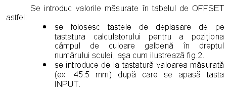 Text Box: Se introduc valorile masurate in tabelul de OFFSET astfel: 
. se folosesc tastele de deplasare de pe tastatura calculatorului pentru a pozitiona campul de culoare galbena in dreptul numarului sculei, asa cum ilustreaza fig.2. 
. se introduce de la tastatura valoarea masurata (ex. 45.5 mm) dupa care se apasa tasta INPUT.
